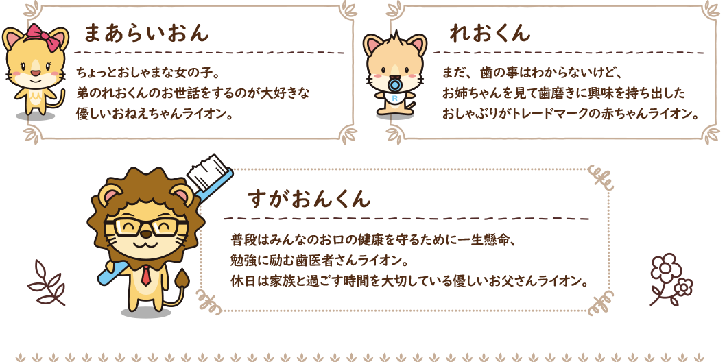 まあらいおん:ちょっとおしゃまな女の子。弟のれおくんのお世話をするのが大好きな優しいおねえちゃんライオン, れおくん:まだ、歯の事はわからないけど、お姉ちゃんを見て歯磨きに興味を持ち出したおしゃぶりがトレードマークの赤ちゃんライオン。