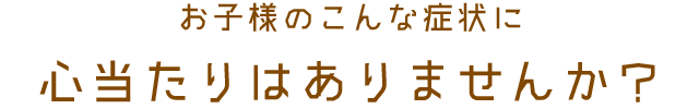 お子様のこんな症状に心当たりはありませんか？