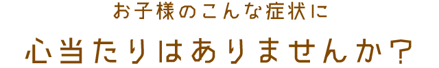 お子様のこんな症状に心当たりはありませんか？