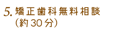 4.矯正歯科無料相談（約30分）